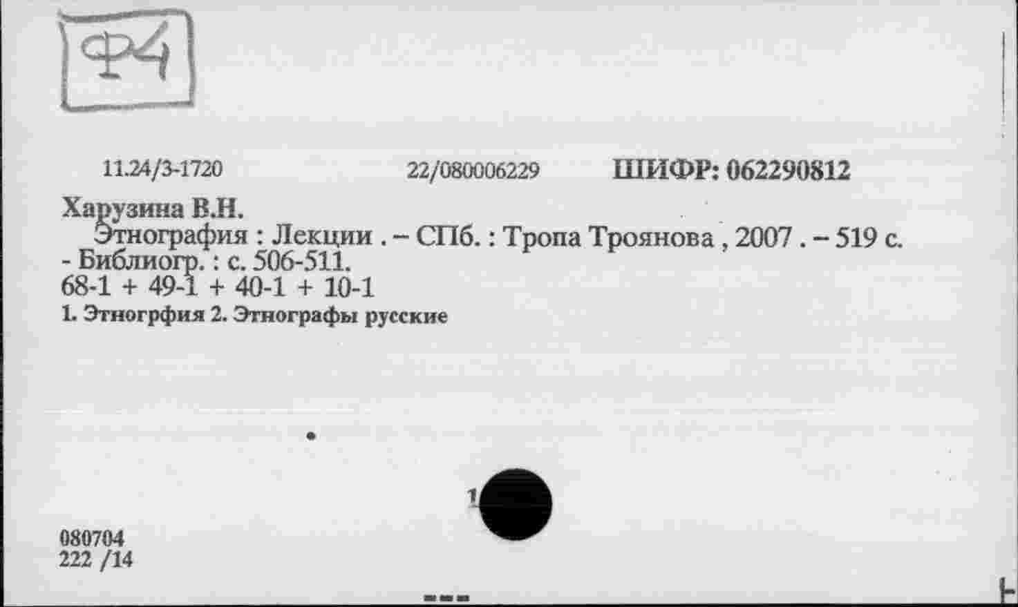 ﻿11.24/3-1720	22/080006229 ШИФР: 062290812
Харузина В.Н.
Этнография : Лекции . - СПб. : Тропа Троянова , 2007 . - 519 с.
- Библиогр. : с. 506-511.
68-1 + 49-1 + 40-1 + 10-1
1. Этногрфия 2. Этнографы русские
1,
080704
222 /14